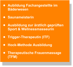 •	Aubildung Fachangestellte im Bäderwesen  •	Saunameisterin   •	Ausbildung zur ärztlich geprüften  Sport & Wellnessmasseurin   •	Trigger-Therapeutin (ITF)   •	Hock-Methode Ausbildung   •	Therapeutische Frauenmassage (TFM)