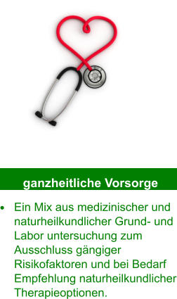 ganzheitliche Vorsorge •	Ein Mix aus medizinischer und naturheilkundlicher Grund- und Labor untersuchung zum Ausschluss gängiger Risikofaktoren und bei Bedarf Empfehlung naturheilkundlicher Therapieoptionen.