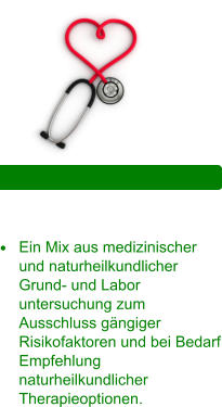 ganzheitliche Vorsorge •	Ein Mix aus medizinischer und naturheilkundlicher Grund- und Labor untersuchung zum Ausschluss gängiger Risikofaktoren und bei Bedarf Empfehlung naturheilkundlicher Therapieoptionen.